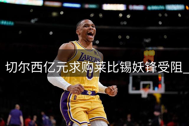 切尔西亿元求购莱比锡妖锋受阻 先租后买方案引争议